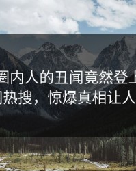 速看！圈内人的丑闻竟然登上爆料网暗网热搜，惊爆真相让人瞠目