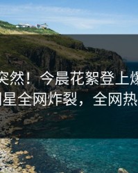 发现太突然！今晨花絮登上爆料网暗网，明星全网炸裂，全网热议不断