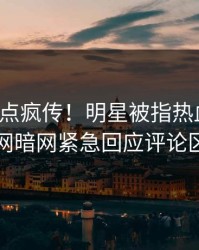 今日热点疯传！明星被指热血沸腾，爆料网暗网紧急回应评论区炸了