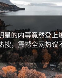 速看！明星的内幕竟然登上爆料网暗网热搜，震撼全网热议不断
