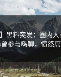 【爆料】黑料突发：圈内人在傍晚时刻被曝曾参与嗨聊，愤怒席卷全网