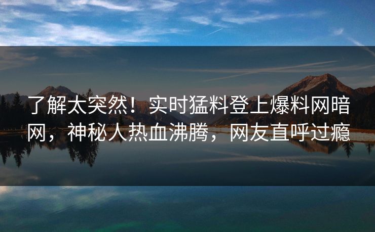 了解太突然！实时猛料登上爆料网暗网，神秘人热血沸腾，网友直呼过瘾