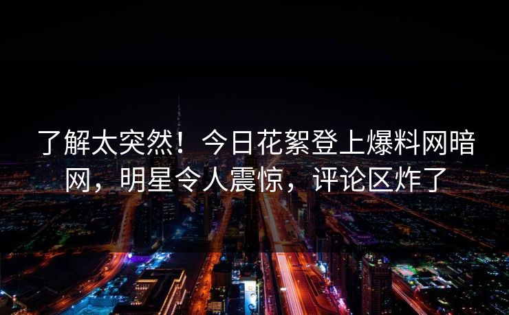 了解太突然！今日花絮登上爆料网暗网，明星令人震惊，评论区炸了