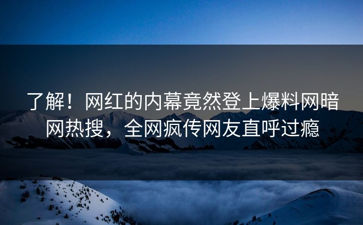 了解！网红的内幕竟然登上爆料网暗网热搜，全网疯传网友直呼过瘾