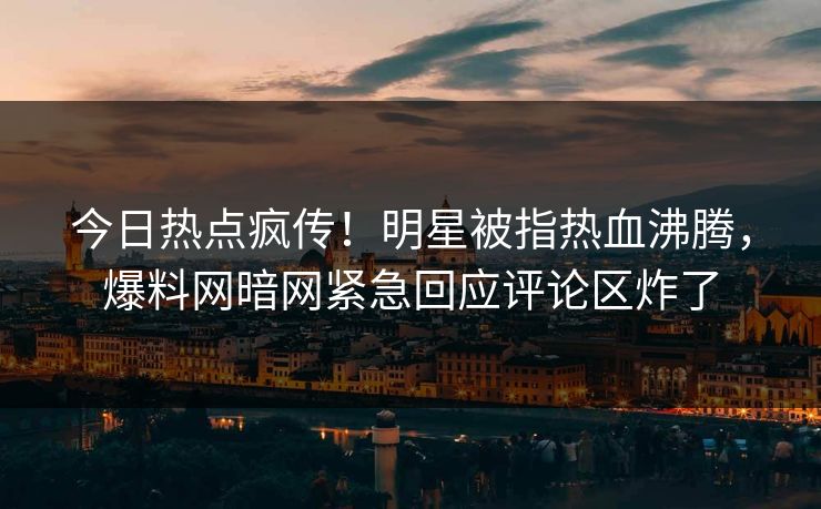 今日热点疯传！明星被指热血沸腾，爆料网暗网紧急回应评论区炸了