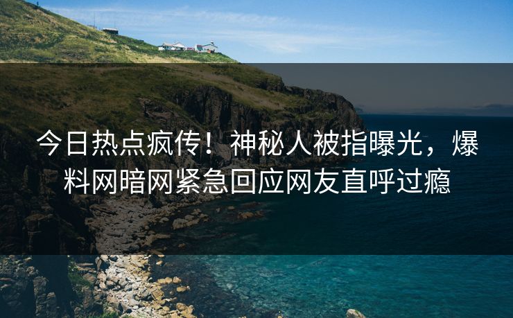 今日热点疯传！神秘人被指曝光，爆料网暗网紧急回应网友直呼过瘾