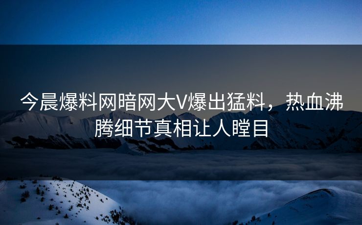 今晨爆料网暗网大V爆出猛料，热血沸腾细节真相让人瞠目