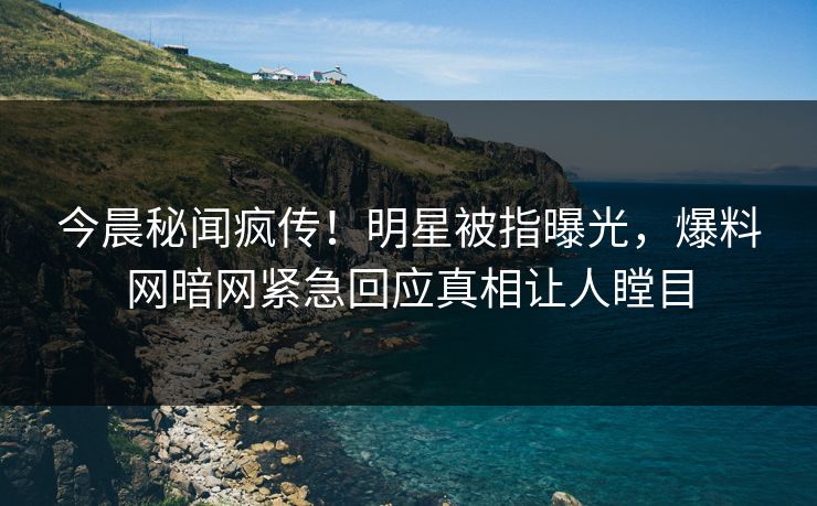 今晨秘闻疯传！明星被指曝光，爆料网暗网紧急回应真相让人瞠目