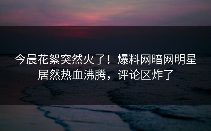 今晨花絮突然火了！爆料网暗网明星居然热血沸腾，评论区炸了