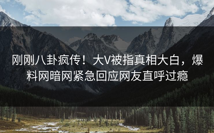 刚刚八卦疯传！大V被指真相大白，爆料网暗网紧急回应网友直呼过瘾