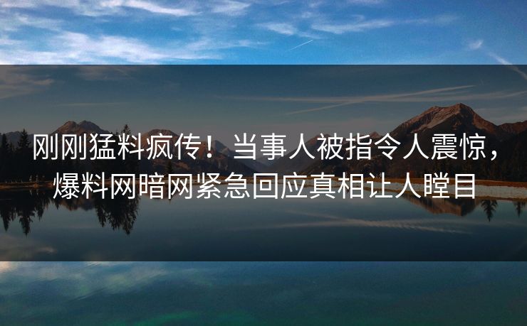 刚刚猛料疯传！当事人被指令人震惊，爆料网暗网紧急回应真相让人瞠目