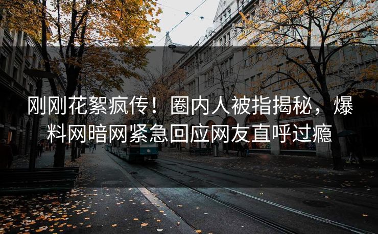 刚刚花絮疯传！圈内人被指揭秘，爆料网暗网紧急回应网友直呼过瘾