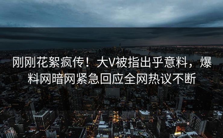 刚刚花絮疯传！大V被指出乎意料，爆料网暗网紧急回应全网热议不断