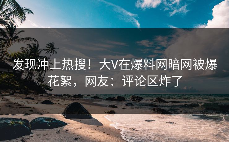 发现冲上热搜！大V在爆料网暗网被爆花絮，网友：评论区炸了