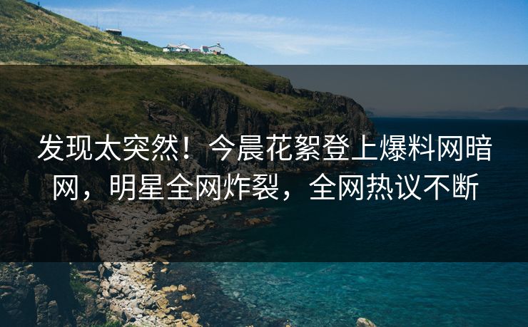 发现太突然！今晨花絮登上爆料网暗网，明星全网炸裂，全网热议不断