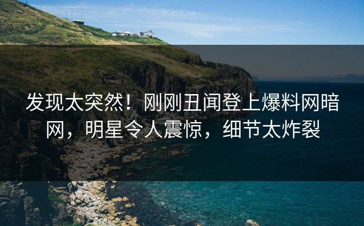 发现太突然！刚刚丑闻登上爆料网暗网，明星令人震惊，细节太炸裂