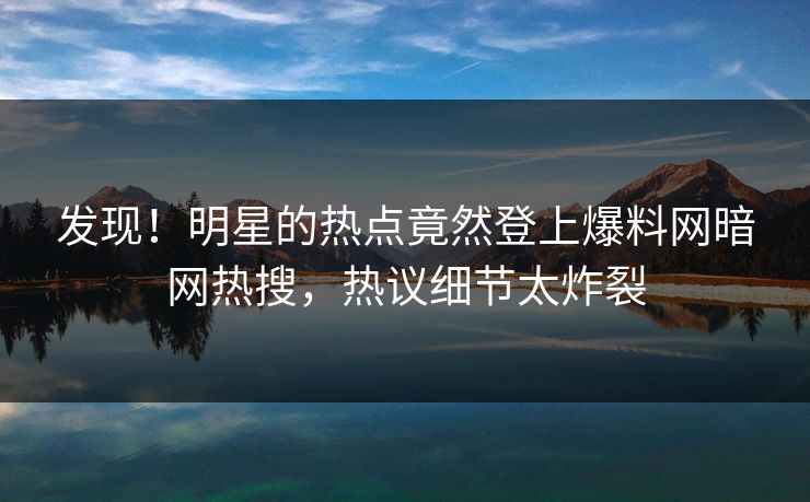 发现！明星的热点竟然登上爆料网暗网热搜，热议细节太炸裂