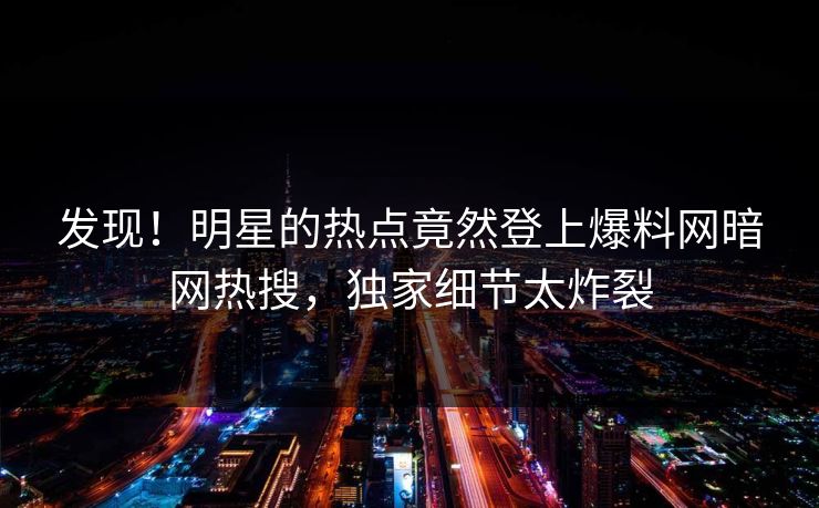 发现！明星的热点竟然登上爆料网暗网热搜，独家细节太炸裂