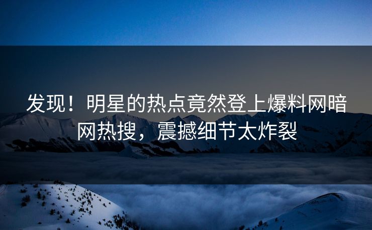 发现！明星的热点竟然登上爆料网暗网热搜，震撼细节太炸裂