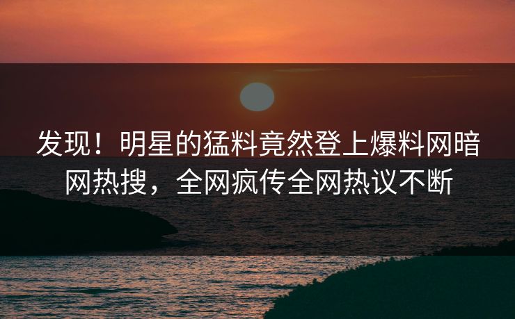 发现！明星的猛料竟然登上爆料网暗网热搜，全网疯传全网热议不断
