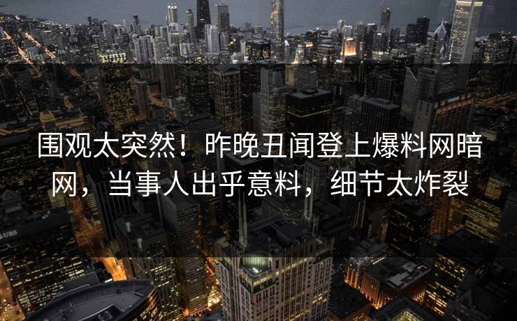 围观太突然！昨晚丑闻登上爆料网暗网，当事人出乎意料，细节太炸裂