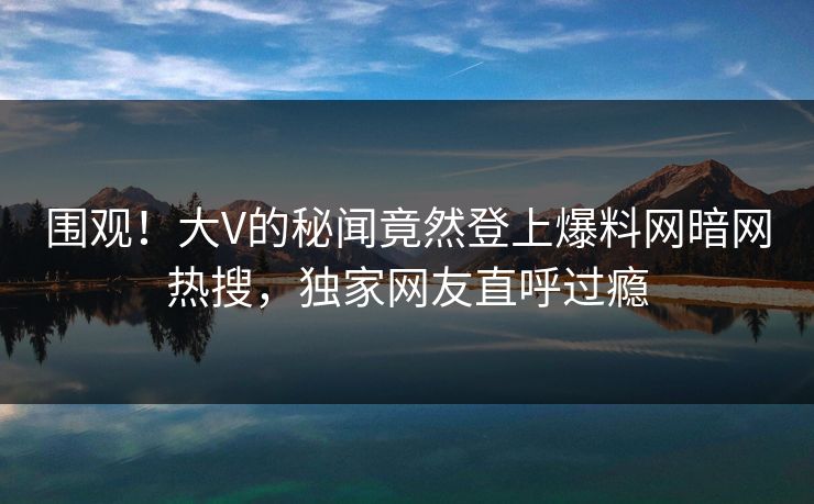 围观！大V的秘闻竟然登上爆料网暗网热搜，独家网友直呼过瘾