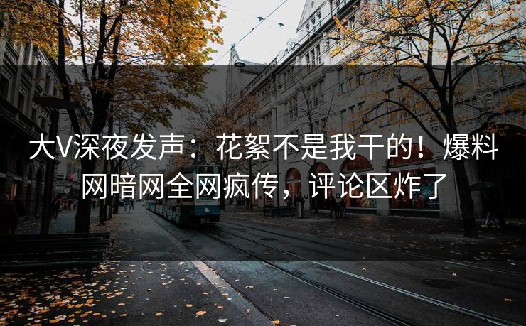 大V深夜发声：花絮不是我干的！爆料网暗网全网疯传，评论区炸了