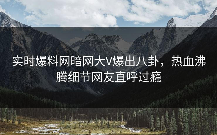 实时爆料网暗网大V爆出八卦,热血沸腾细节网友直呼过瘾 实时爆料网暗网大V爆出八卦,热血沸腾细节网友直呼过瘾
