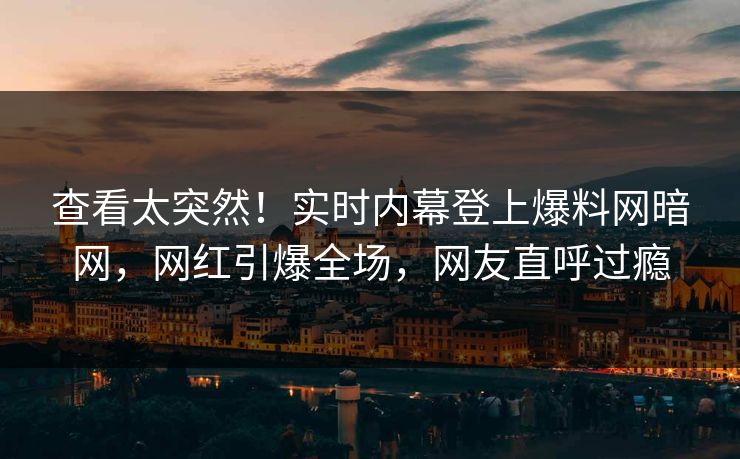 查看太突然！实时内幕登上爆料网暗网，网红引爆全场，网友直呼过瘾