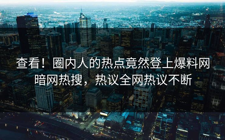 查看！圈内人的热点竟然登上爆料网暗网热搜，热议全网热议不断