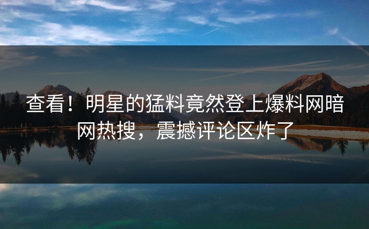查看！明星的猛料竟然登上爆料网暗网热搜，震撼评论区炸了