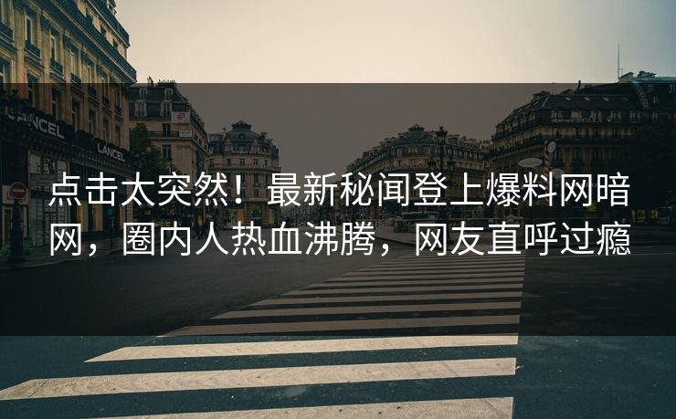 点击太突然！最新秘闻登上爆料网暗网，圈内人热血沸腾，网友直呼过瘾