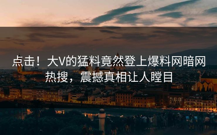 点击！大V的猛料竟然登上爆料网暗网热搜，震撼真相让人瞠目