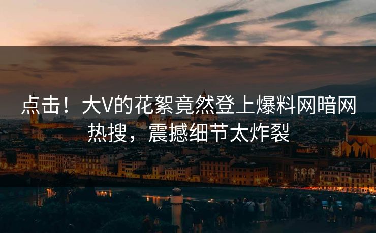点击！大V的花絮竟然登上爆料网暗网热搜，震撼细节太炸裂