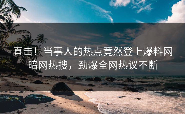 直击！当事人的热点竟然登上爆料网暗网热搜，劲爆全网热议不断