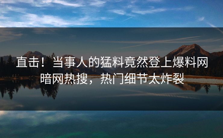 直击！当事人的猛料竟然登上爆料网暗网热搜，热门细节太炸裂