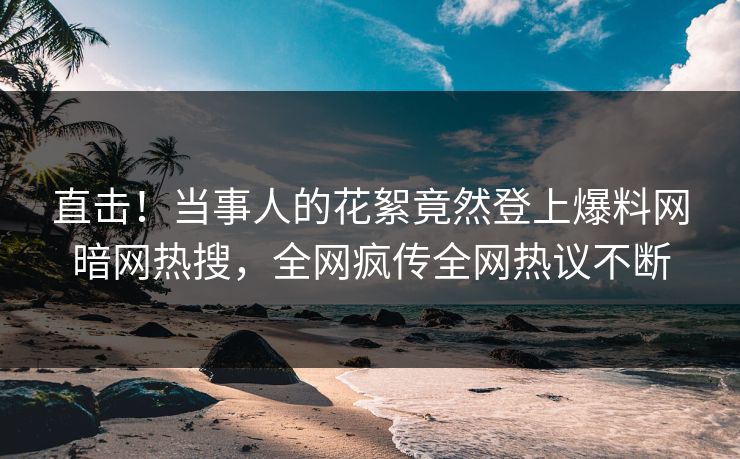 直击！当事人的花絮竟然登上爆料网暗网热搜，全网疯传全网热议不断