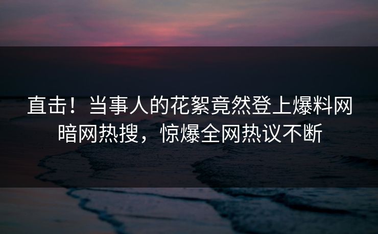 直击！当事人的花絮竟然登上爆料网暗网热搜，惊爆全网热议不断