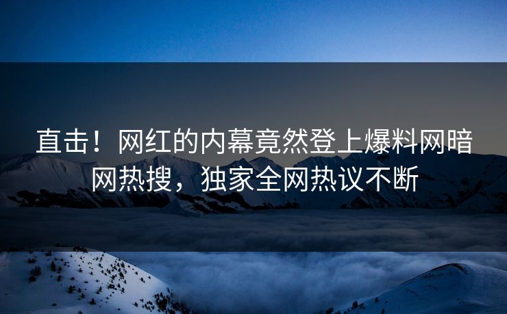 直击！网红的内幕竟然登上爆料网暗网热搜，独家全网热议不断