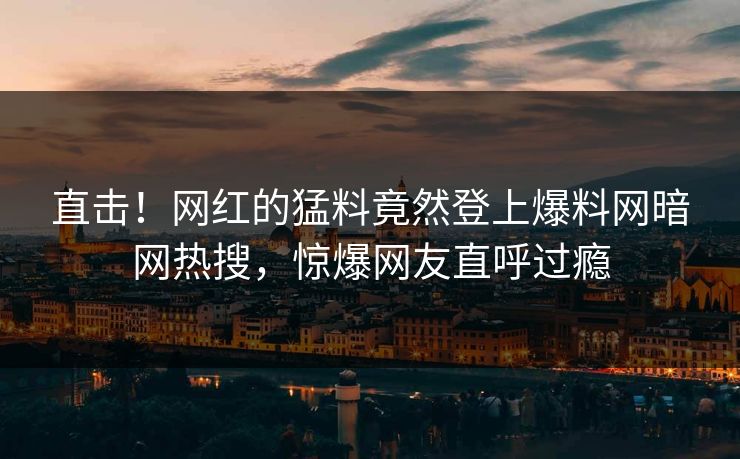 直击！网红的猛料竟然登上爆料网暗网热搜，惊爆网友直呼过瘾
