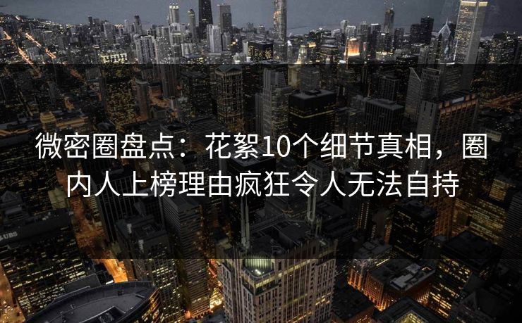 微密圈盘点：花絮10个细节真相，圈内人上榜理由疯狂令人无法自持