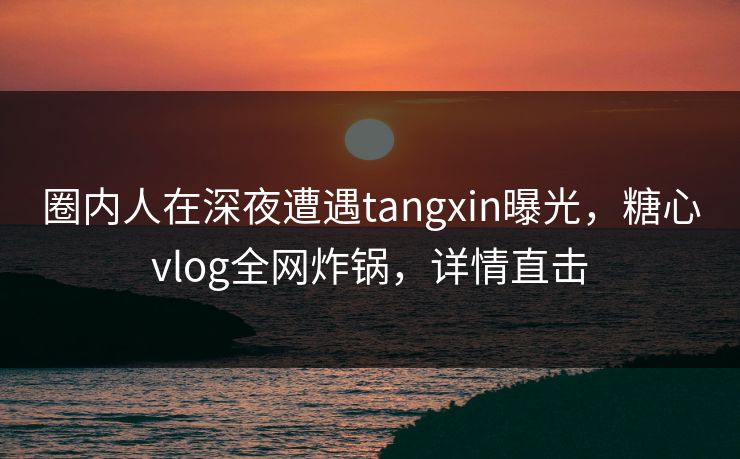 圈内人在深夜遭遇tangxin曝光，糖心vlog全网炸锅，详情直击