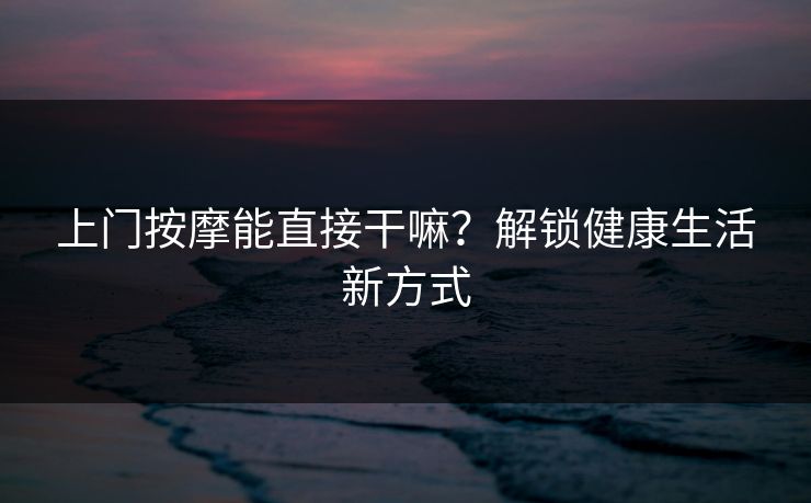 上门按摩能直接干嘛？解锁健康生活新方式