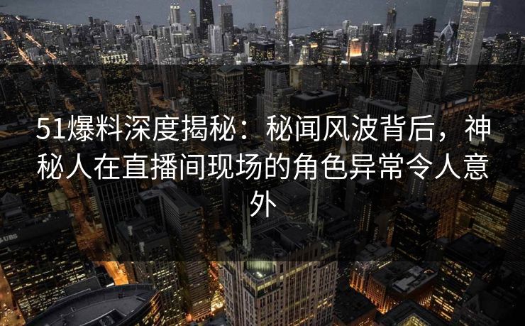 51爆料深度揭秘：秘闻风波背后，神秘人在直播间现场的角色异常令人意外