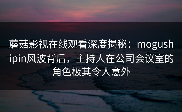蘑菇影视在线观看深度揭秘：mogushipin风波背后，主持人在公司会议室的角色极其令人意外