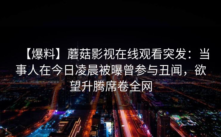 【爆料】蘑菇影视在线观看突发：当事人在今日凌晨被曝曾参与丑闻，欲望升腾席卷全网