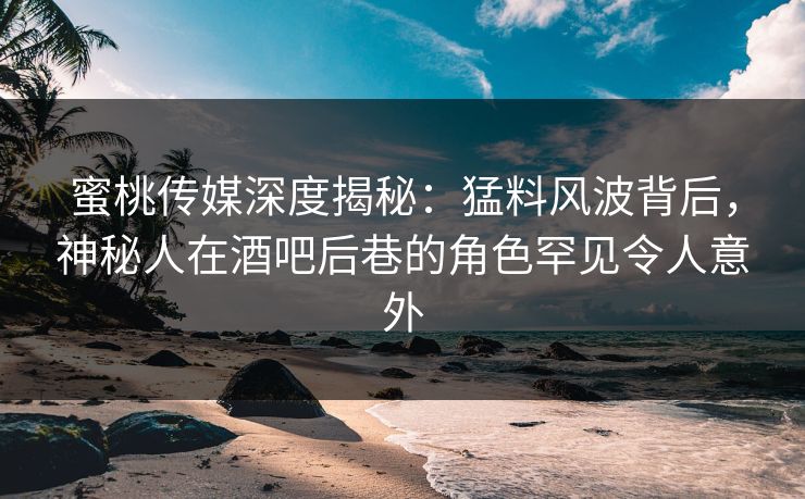 蜜桃传媒深度揭秘：猛料风波背后，神秘人在酒吧后巷的角色罕见令人意外