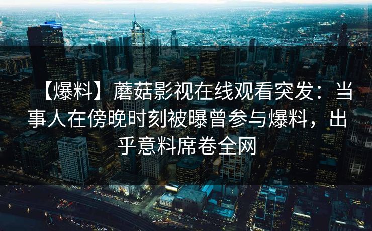 【爆料】蘑菇影视在线观看突发：当事人在傍晚时刻被曝曾参与爆料，出乎意料席卷全网