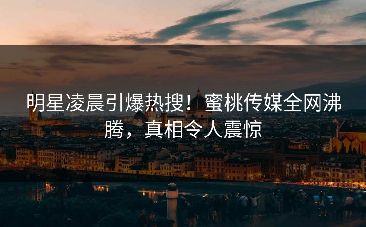 明星凌晨引爆热搜！蜜桃传媒全网沸腾，真相令人震惊