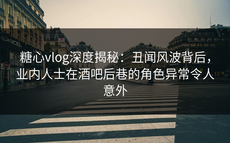 糖心vlog深度揭秘：丑闻风波背后，业内人士在酒吧后巷的角色异常令人意外